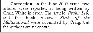Text Box: Correction: In the June 2003 issue, two articles were reported as being written by Craig White in error. The article: Psalm 119, and the book review, Birth of the Multinational were submitted by Craig; but the authors are unknown.

