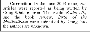 Text Box: Correction: In the June 2003 issue, two articles were reported as being written by Craig White in error. The article: Psalm 119, and the book review, Birth of the Multinational were submitted by Craig; but the authors are unknown.


