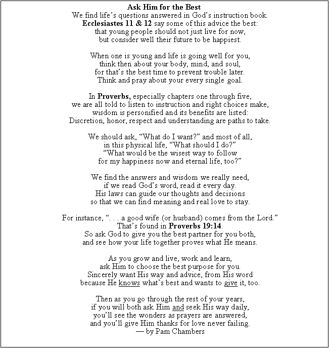 Text Box: Ask Him for the Best
We find lifes questions answered in Gods instruction book.
Ecclesiastes 11 & 12 say some of this advice the best:
that young people should not just live for now,
but consider well their future to be happiest.

When one is young and life is going well for you,
think then about your body, mind, and soul,
for thats the best time to prevent trouble later.
Think and pray about your every single goal.

In Proverbs, especially chapters one through five,
we are all told to listen to instruction and right choices make,
wisdom is personified and its benefits are listed:
Discretion, honor, respect and understanding are paths to take.

We should ask, What do I want? and most of all,
in this physical life, What should I do?
What would be the wisest way to follow
for my happiness now and eternal life, too?

We find the answers and wisdom we really need,
if we read Gods word, read it every day.
His laws can guide our thoughts and decisions
so that we can find meaning and real love to stay.

For instance, . . . a good wife (or husband) comes from the Lord.
Thats found in Proverbs 19:14.
So ask God to give you the best partner for you both,
and see how your life together proves what He means.

As you grow and live, work and learn,
ask Him to choose the best purpose for you.
Sincerely want His way and advice, from His word
because He knows whats best and wants to give it, too.

Then as you go through the rest of your years,
if you will both ask Him and seek His way daily,
youll see the wonders as prayers are answered,
and youll give Him thanks for love never failing.
 by Pam Chambers

