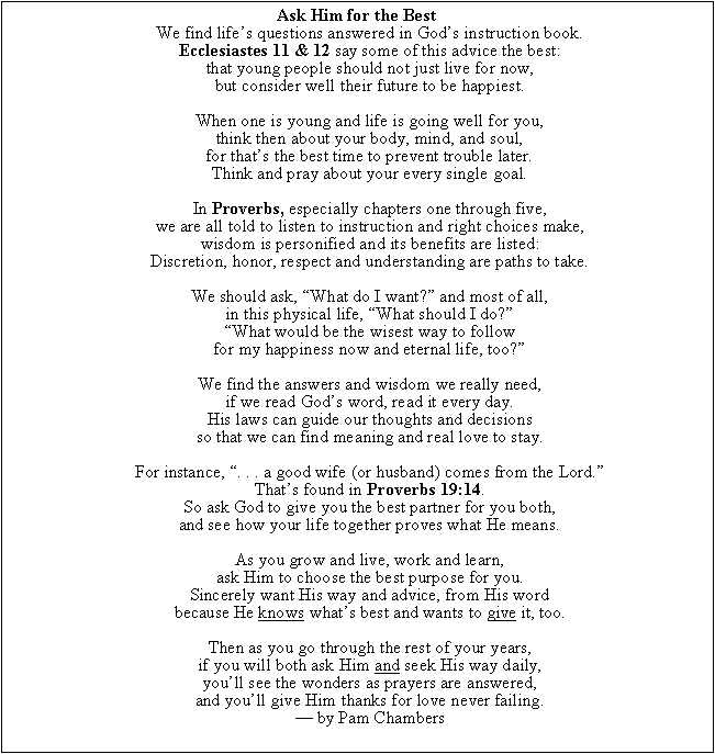 Text Box: Ask Him for the Best
We find lifes questions answered in Gods instruction book.
Ecclesiastes 11 & 12 say some of this advice the best:
that young people should not just live for now,
but consider well their future to be happiest.

When one is young and life is going well for you,
think then about your body, mind, and soul,
for thats the best time to prevent trouble later.
Think and pray about your every single goal.

In Proverbs, especially chapters one through five,
we are all told to listen to instruction and right choices make,
wisdom is personified and its benefits are listed:
Discretion, honor, respect and understanding are paths to take.

We should ask, What do I want? and most of all,
in this physical life, What should I do?
What would be the wisest way to follow
for my happiness now and eternal life, too?

We find the answers and wisdom we really need,
if we read Gods word, read it every day.
His laws can guide our thoughts and decisions
so that we can find meaning and real love to stay.

For instance, . . . a good wife (or husband) comes from the Lord.
Thats found in Proverbs 19:14.
So ask God to give you the best partner for you both,
and see how your life together proves what He means.

As you grow and live, work and learn,
ask Him to choose the best purpose for you.
Sincerely want His way and advice, from His word
because He knows whats best and wants to give it, too.

Then as you go through the rest of your years,
if you will both ask Him and seek His way daily,
youll see the wonders as prayers are answered,
and youll give Him thanks for love never failing.
 by Pam Chambers

