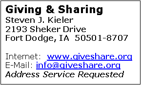 Text Box: Giving & Sharing
Steven J. Kieler
2193 Sheker Drive		     Fort Dodge, IA  50501-8707

Internet:  www.giveshare.org
E-Mail: info@giveshare.org
Address Service Requested


