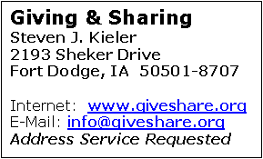 Text Box: Giving & Sharing
Steven J. Kieler
2193 Sheker Drive		     Fort Dodge, IA  50501-8707

Internet:  www.giveshare.org
E-Mail: info@giveshare.org
Address Service Requested

