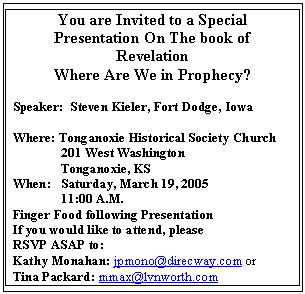 Text Box: You are Invited to a Special
Presentation On The book of
Revelation
Where Are We in Prophecy?

Speaker:  Steven Kieler, Fort Dodge, Iowa

Where: Tonganoxie Historical Society Church
	201 West Washington
	Tonganoxie, KS
When:	Saturday, March 19, 2005
	11:00 A.M.
Finger Food following Presentation
If you would like to attend, please 
RSVP ASAP to:
Kathy Monahan: jpmono@direcway.com or
Tina Packard: mmax@lvnworth.com
